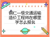铜仁一级交通运输造价工程师在哪里学怎么报名