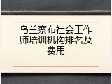 乌兰察布社会工作师培训机构排名及费用