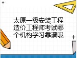 太原一级安装工程造价工程师考试哪个机构学习靠谱呢