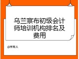 乌兰察布初级会计师培训机构排名及费用