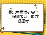 吴忠中级煤矿安全工程师考试一般在哪里考