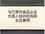 乌兰察布食品企业负责人培训机构排名及费用