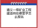 遵义一级矿业工程建造师在哪里学怎么报名
