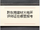 黔东南建材火电环评师证在哪里报考