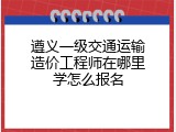 遵义一级交通运输造价工程师在哪里学怎么报名