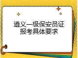 遵义一级保安员证报考具体要求