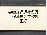 安顺交通运输监理工程师培训学校哪里好
