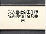 兴安盟社会工作师培训机构排名及费用