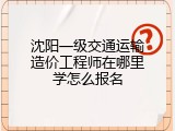 沈阳一级交通运输造价工程师在哪里学怎么报名