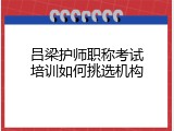 吕梁护师职称考试培训如何挑选机构