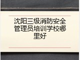 沈阳三级消防安全管理员培训学校哪里好