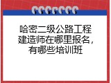 哈密二级公路工程建造师在哪里报名，有哪些培训班