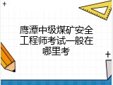 鹰潭中级煤矿安全工程师考试一般在哪里考