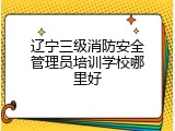 辽宁三级消防安全管理员培训学校哪里好