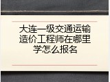 大连一级交通运输造价工程师在哪里学怎么报名