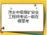 萍乡中级煤矿安全工程师考试一般在哪里考