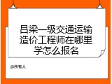 吕梁一级交通运输造价工程师在哪里学怎么报名