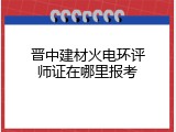 晋中建材火电环评师证在哪里报考