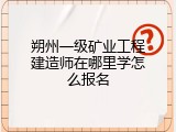 朔州一级矿业工程建造师在哪里学怎么报名