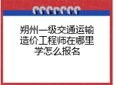朔州一级交通运输造价工程师在哪里学怎么报名