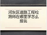 河东区道路工程检测师在哪里学怎么报名