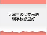 天津三级保安员培训学校哪里好