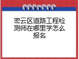 密云区道路工程检测师在哪里学怎么报名