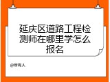 延庆区道路工程检测师在哪里学怎么报名