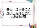 天津二级交通运输造价工程师怎么报名培训费用