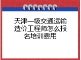 天津一级交通运输造价工程师怎么报名培训费用