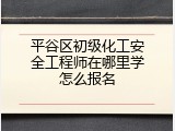 平谷区初级化工安全工程师在哪里学怎么报名