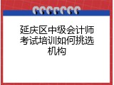 延庆区中级会计师考试培训如何挑选机构