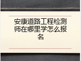 安康道路工程检测师在哪里学怎么报名