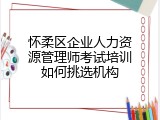 怀柔区企业人力资源管理师考试培训如何挑选机构