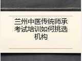 兰州中医传统师承考试培训如何挑选机构