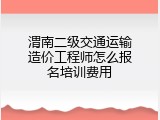 渭南二级交通运输造价工程师怎么报名培训费用