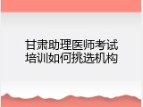 甘肃助理医师考试培训如何挑选机构