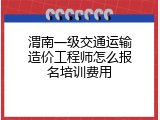 渭南一级交通运输造价工程师怎么报名培训费用