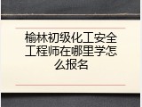榆林初级化工安全工程师在哪里学怎么报名
