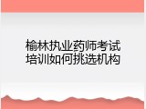 榆林执业药师考试培训如何挑选机构