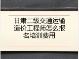 甘肃二级交通运输造价工程师怎么报名培训费用