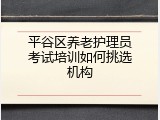平谷区养老护理员考试培训如何挑选机构