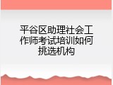 平谷区助理社会工作师考试培训如何挑选机构