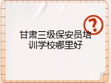 甘肃三级保安员培训学校哪里好