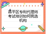 昌平区专利代理师考试培训如何挑选机构