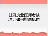 甘肃执业医师考试培训如何挑选机构