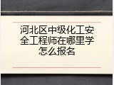 河北区中级化工安全工程师在哪里学怎么报名