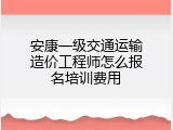 安康一级交通运输造价工程师怎么报名培训费用