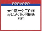 大兴区社会工作师考试培训如何挑选机构