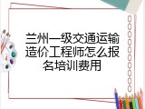 兰州一级交通运输造价工程师怎么报名培训费用